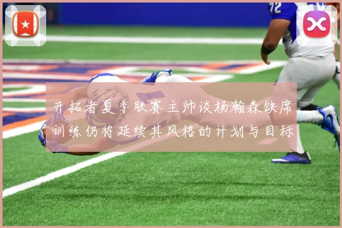 开拓者夏季联赛主帅谈杨瀚森缺席训练仍将延续其风格的计划与目标