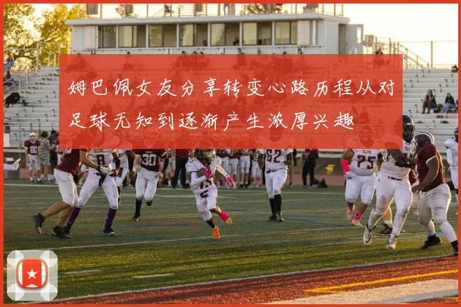 姆巴佩女友分享转变心路历程从对足球无知到逐渐产生浓厚兴趣