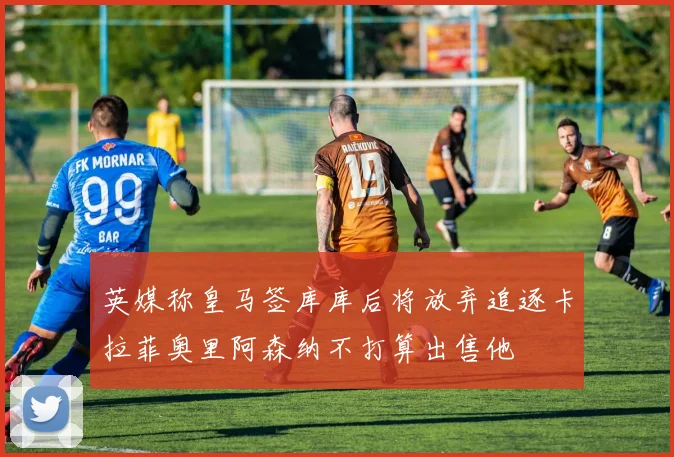英媒称皇马签库库后将放弃追逐卡拉菲奥里阿森纳不打算出售他