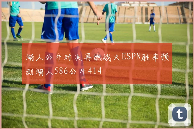 湖人公牛对决再燃战火ESPN胜率预测湖人586公牛414