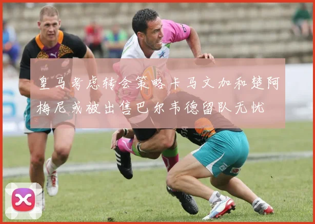 皇马考虑转会策略卡马文加和楚阿梅尼或被出售巴尔韦德留队无忧