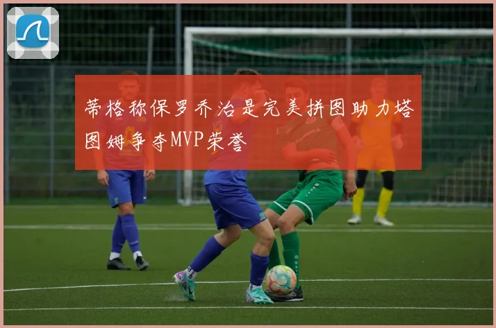 蒂格称保罗乔治是完美拼图助力塔图姆争夺MVP荣誉