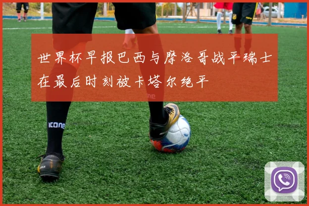 世界杯早报巴西与摩洛哥战平瑞士在最后时刻被卡塔尔绝平