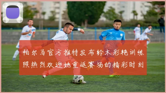 帕尔马官方推特发布铃木彩艳训练照热烈欢迎她重返赛场的精彩时刻