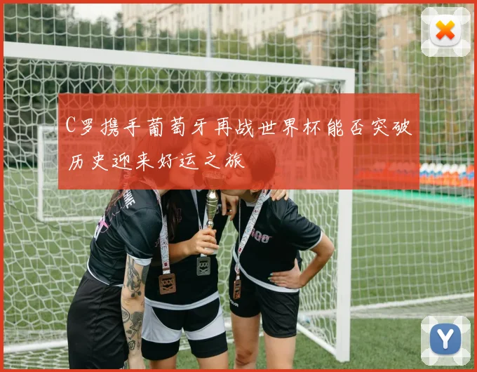 C罗携手葡萄牙再战世界杯能否突破历史迎来好运之旅