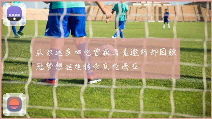 瓜尔达多回忆曾获马竞邀约却因欧冠梦想拒绝转会瓦伦西亚