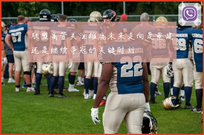 联盟高管关注雄鹿未来走向是重建还是继续争冠的关键时刻