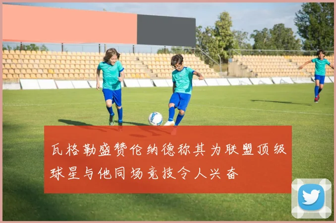 瓦格勒盛赞伦纳德称其为联盟顶级球星与他同场竞技令人兴奋